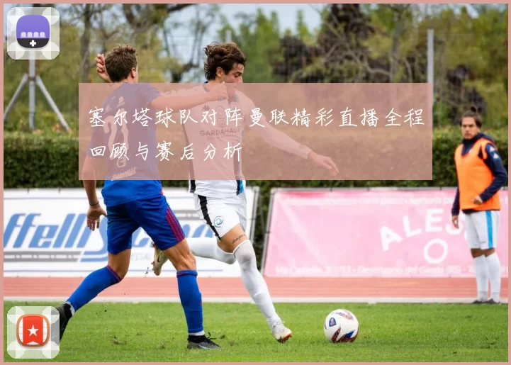 塞尔塔球队对阵曼联精彩直播全程回顾与赛后分析