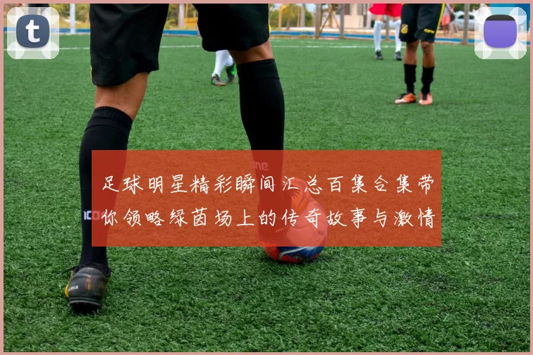 足球明星精彩瞬间汇总百集合集带你领略绿茵场上的传奇故事与激情时刻