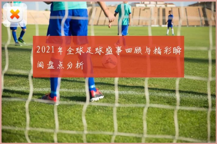 2021年全球足球盛事回顾与精彩瞬间盘点分析