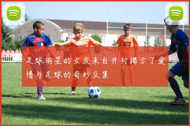足球明星的女友来自开封揭示了爱情与足球的奇妙交集