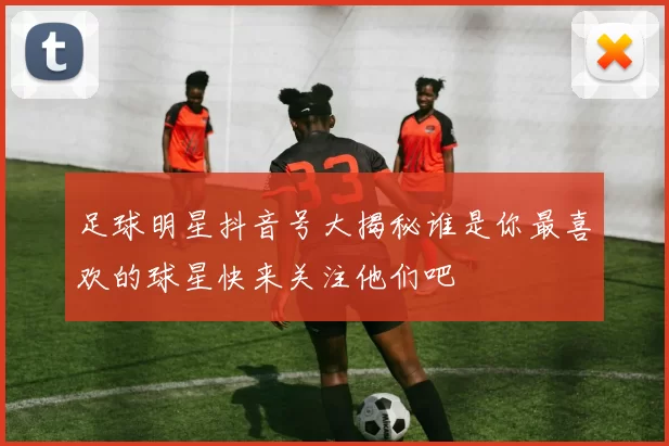 足球明星抖音号大揭秘谁是你最喜欢的球星快来关注他们吧