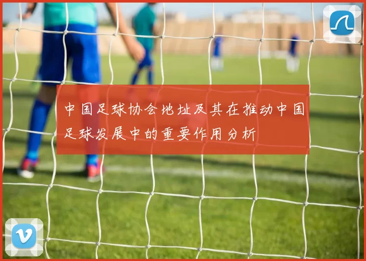 中国足球协会地址及其在推动中国足球发展中的重要作用分析