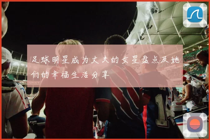 足球明星成为丈夫的女星盘点及她们的幸福生活分享